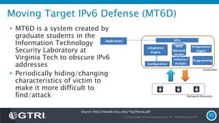 Moving Target IPv6 Defense (MT6D)
• MT6D is a system created by
graduate students in the
Information Technology
Security Laboratory at
Virginia Tech to obscure IPv6
addresses
• Periodically hiding/changing
characteristics of victim to
make it more difficult to
find/attack
© 2016 Global Technology Resources, Inc. All Rights Reserved.
25
Source: http://www4.ncsu.edu/~hp/Panos.pdf
 
