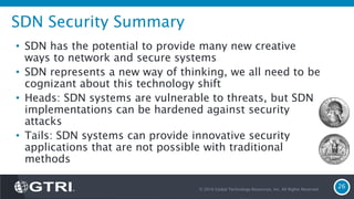SDN Security Summary
• SDN has the potential to provide many new creative
ways to network and secure systems
• SDN represents a new way of thinking, we all need to be
cognizant about this technology shift
• Heads: SDN systems are vulnerable to threats, but SDN
implementations can be hardened against security
attacks
• Tails: SDN systems can provide innovative security
applications that are not possible with traditional
methods
© 2016 Global Technology Resources, Inc. All Rights Reserved.
26
 