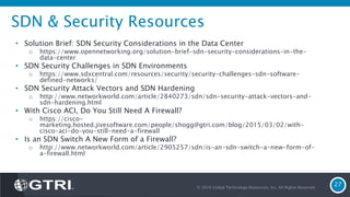 SDN & Security Resources
• Solution Brief: SDN Security Considerations in the Data Center
o https://www.opennetworking.org/solution-brief-sdn-security-considerations-in-the-
data-center
• SDN Security Challenges in SDN Environments
o https://www.sdxcentral.com/resources/security/security-challenges-sdn-software-
defined-networks/
• SDN Security Attack Vectors and SDN Hardening
o http://www.networkworld.com/article/2840273/sdn/sdn-security-attack-vectors-and-
sdn-hardening.html
• With Cisco ACI, Do You Still Need A Firewall?
o https://cisco-
marketing.hosted.jivesoftware.com/people/shogg@gtri.com/blog/2015/03/02/with-
cisco-aci-do-you-still-need-a-firewall
• Is an SDN Switch A New Form of a Firewall?
o http://www.networkworld.com/article/2905257/sdn/is-an-sdn-switch-a-new-form-of-
a-firewall.html
© 2016 Global Technology Resources, Inc. All Rights Reserved.
27
 