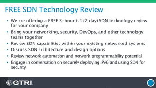 FREE SDN Technology Review
• We are offering a FREE 3-hour (~1/2 day) SDN technology review
for your company
• Bring your networking, security, DevOps, and other technology
teams together
• Review SDN capabilities within your existing networked systems
• Discuss SDN architecture and design options
• Review network automation and network programmability potential
• Engage in conversation on securely deploying IPv6 and using SDN for
security
 