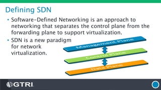 Defining SDN
• Software-Defined Networking is an approach to
networking that separates the control plane from the
forwarding plane to support virtualization.
• SDN is a new paradigm
for network
virtualization.
 