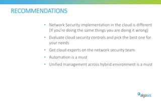 RECOMMENDATIONS
• Network Security implementation in the cloud is different
(If you’re doing the same things you are doing it wrong)
• Evaluate cloud security controls and pick the best one for
your needs
• Get cloud experts on the network security team
• Automation is a must
• Unified management across hybrid environment is a must
 