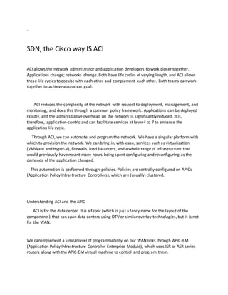 .
SDN, the Cisco way IS ACI
ACI allows the network administrator and application developers to work closer together.
Applications change; networks change. Both have life cycles of varying length, and ACI allows
these life cycles to coexist with each other and complement each other. Both teams can work
together to achieve a common goal.
ACI reduces the complexity of the network with respect to deployment, management, and
monitoring, and does this through a common policy framework. Applications can be deployed
rapidly, and the administrative overhead on the network is significantly reduced. It is,
therefore, application-centric and can facilitate services at layer 4 to 7 to enhance the
application life cycle.
Through ACI, we can automate and program the network. We have a singular platform with
which to provision the network. We can bring in, with ease, services such as virtualization
(VMWare and Hyper-V), firewalls, load balancers, and a whole range of infrastructure that
would previously have meant many hours being spent configuring and reconfiguring as the
demands of the application changed.
This automation is performed through policies. Policies are centrally configured on APICs
(Application Policy Infrastructure Controllers), which are (usually) clustered.
Understanding ACI and the APIC
ACI is for the data center. It is a fabric (which is just a fancy name for the layout of the
components) that can span data centers using OTV or similar overlay technologies, but it is not
for the WAN.
We can implement a similar level of programmability on our WAN links through APIC-EM
(Application Policy Infrastructure Controller Enterprise Module), which uses ISR or ASR series
routers along with the APIC-EM virtual machine to control and program them.
 