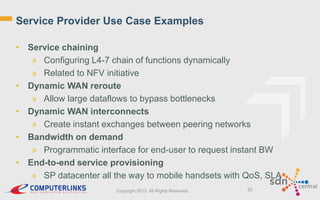 Service Provider Use Case Examples
• Service chaining
» Configuring L4-7 chain of functions dynamically
» Related to NFV initiative
• Dynamic WAN reroute
» Allow large dataflows to bypass bottlenecks
• Dynamic WAN interconnects
» Create instant exchanges between peering networks
• Bandwidth on demand
» Programmatic interface for end-user to request instant BW
• End-to-end service provisioning
» SP datacenter all the way to mobile handsets with QoS, SLA
Copyright 2013. All Rights Reserved.

20

 