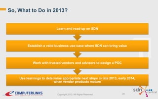 So, What to Do in 2013?

Learn and read-up on SDN

Establish a valid business use-case where SDN can bring value

Work with trusted vendors and advisors to design a POC

Use learnings to determine appropriate next steps in late 2013, early 2014,
when vendor products mature

Copyright 2013. All Rights Reserved.

29

 