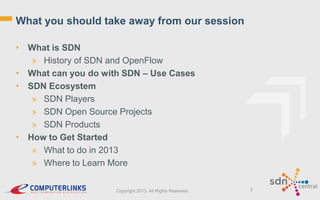 What you should take away from our session
• What is SDN
» History of SDN and OpenFlow
• What can you do with SDN – Use Cases
• SDN Ecosystem
» SDN Players
» SDN Open Source Projects
» SDN Products
• How to Get Started
» What to do in 2013
» Where to Learn More
Copyright 2013. All Rights Reserved.

3

 