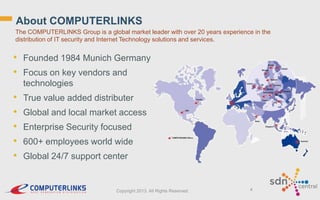 About COMPUTERLINKS
The COMPUTERLINKS Group is a global market leader with over 20 years experience in the
distribution of IT security and Internet Technology solutions and services.

• Founded 1984 Munich Germany
• Focus on key vendors and
technologies

•
•
•
•
•

True value added distributer
Global and local market access

Enterprise Security focused
600+ employees world wide
Global 24/7 support center

Copyright 2013. All Rights Reserved.

4

 