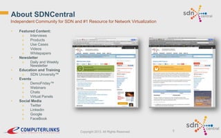 About SDNCentral
Independent Community for SDN and #1 Resource for Network Virtualization
•

•
•
•

•

Featured Content:
»
Interviews
»
Products
»
Use Cases
»
Videos
»
Whitepapers
Newsletter
»
Daily and Weekly
Newsletter
Education and Training
»
SDN University™
Events
»
DemoFriday™
»
Webinars
»
Chats
»
Virtual Panels
Social Media
»
Twitter
»
Linkedin
»
Google
»
FaceBook

Copyright 2013. All Rights Reserved.

5

 
