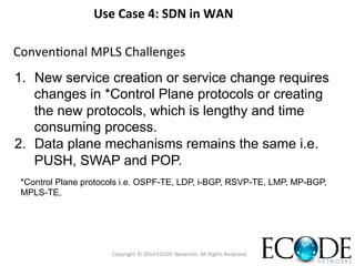 Use	
  Case	
  4:	
  SDN	
  in	
  WAN	
  	
  
1.  New service creation or service change requires
changes in *Control Plane protocols or creating
the new protocols, which is lengthy and time
consuming process.
2.  Data plane mechanisms remains the same i.e.
PUSH, SWAP and POP.
ConvenOonal	
  MPLS	
  Challenges	
  
*Control Plane protocols i.e. OSPF-TE, LDP, i-BGP, RSVP-TE, LMP, MP-BGP,
MPLS-TE, 	
  
Copyright	
  ©	
  2014	
  ECODE	
  Networks.	
  All	
  Rights	
  Reserved	
  
 
