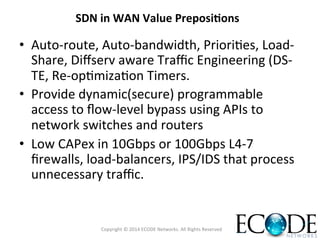 •  Auto-­‐route,	
  Auto-­‐bandwidth,	
  PrioriOes,	
  Load-­‐
Share,	
  Diﬀserv	
  aware	
  Traﬃc	
  Engineering	
  (DS-­‐
TE,	
  Re-­‐opOmizaOon	
  Timers.	
  
•  Provide	
  dynamic(secure)	
  programmable	
  
access	
  to	
  ﬂow-­‐level	
  bypass	
  using	
  APIs	
  to	
  
network	
  switches	
  and	
  routers	
  
•  Low	
  CAPex	
  in	
  10Gbps	
  or	
  100Gbps	
  L4-­‐7	
  
ﬁrewalls,	
  load-­‐balancers,	
  IPS/IDS	
  that	
  process	
  
unnecessary	
  traﬃc.	
  
SDN	
  in	
  WAN	
  Value	
  Preposi<ons	
  
Copyright	
  ©	
  2014	
  ECODE	
  Networks.	
  All	
  Rights	
  Reserved	
  
 