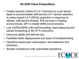 SD-­‐ADN	
  Value	
  Preposi<ons	
  
•  Create dynamic chains of L4-7 services on a per tenant
basis to accommodate self-service L4-7 service selection
or policy-based L4-7 (DDoS protection in response to
attacks, self-service firewall, IPS services in hosting
environments, DPI in mobile WAN environments).
•  Low CAPEx/OPEx with soft firewalling, load balancing and
packet forwarding (± 60-70 % reduction).
•  Improved agility and self-service.
•  Facilitate faster deployments and ease of troubleshooting.
•  Openflow based path optimization, fault detection and
resolution.
•  Simpler architecture with automated operations.
Copyright	
  ©	
  2014	
  ECODE	
  Networks.	
  All	
  Rights	
  Reserved	
  
 