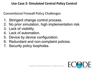 1.  Stringent change control process.
2.  No prior simulation, high implementation risk.
3.  Lack of visibility.
4.  Lack of automation.
5.  Device by device configuration.
6.  Redundant and non-complaint policies.
7.  Security policy loopholes.
ConvenOonal	
  Firewall	
  Policy	
  Challenges	
  
Copyright	
  ©	
  2014	
  ECODE	
  Networks.	
  All	
  Rights	
  Reserved	
  
Use	
  Case	
  2:	
  Simulated	
  Central	
  Policy	
  Control	
  	
  
 