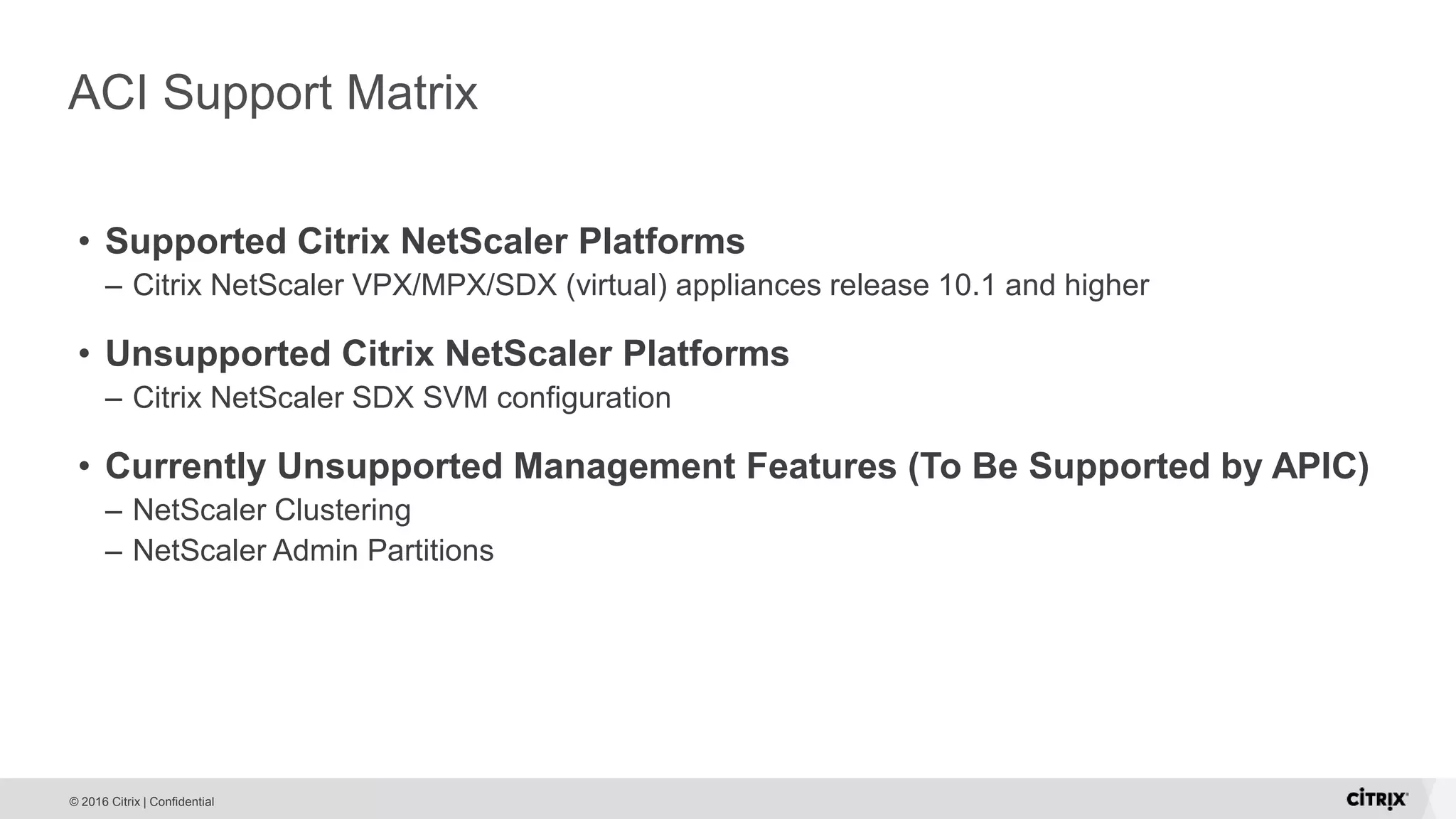 © 2016 Citrix | Confidential ACI Support Matrix • Supported Citrix NetScaler Platforms – Citrix NetScaler VPX/MPX/SDX (virtual) appliances release 10.1 and higher • Unsupported Citrix NetScaler Platforms – Citrix NetScaler SDX SVM configuration • Currently Unsupported Management Features (To Be Supported by APIC) – NetScaler Clustering – NetScaler Admin Partitions 