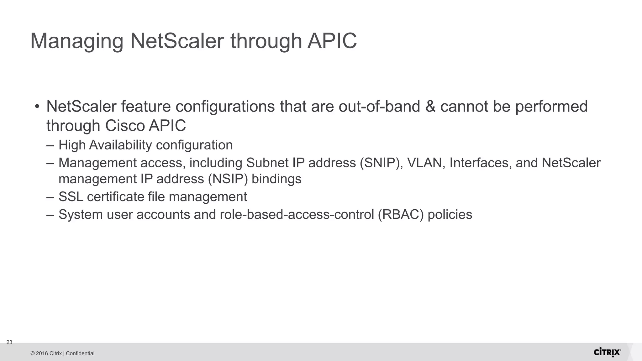 © 2016 Citrix | Confidential Managing NetScaler through APIC • NetScaler feature configurations that are out-of-band & cannot be performed through Cisco APIC – High Availability configuration – Management access, including Subnet IP address (SNIP), VLAN, Interfaces, and NetScaler management IP address (NSIP) bindings – SSL certificate file management – System user accounts and role-based-access-control (RBAC) policies 23 