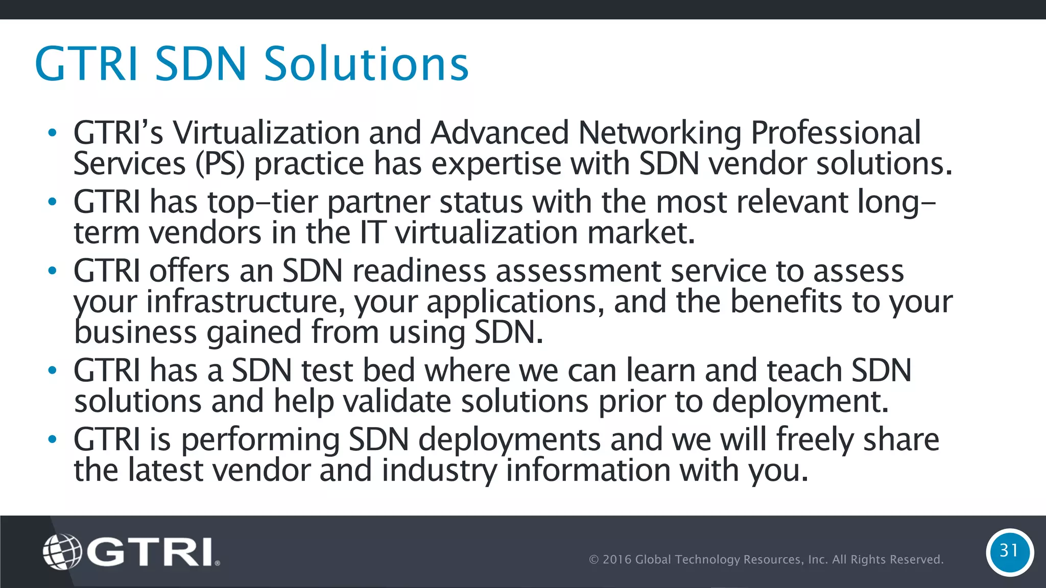 © 2016 Global Technology Resources, Inc. All Rights Reserved. 31 GTRI SDN Solutions • GTRI’s Virtualization and Advanced Networking Professional Services (PS) practice has expertise with SDN vendor solutions. • GTRI has top-tier partner status with the most relevant long- term vendors in the IT virtualization market. • GTRI offers an SDN readiness assessment service to assess your infrastructure, your applications, and the benefits to your business gained from using SDN. • GTRI has a SDN test bed where we can learn and teach SDN solutions and help validate solutions prior to deployment. • GTRI is performing SDN deployments and we will freely share the latest vendor and industry information with you. 