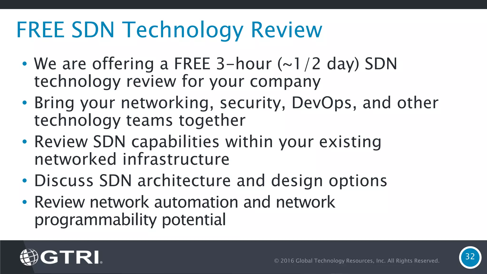 © 2016 Global Technology Resources, Inc. All Rights Reserved. 32 FREE SDN Technology Review • We are offering a FREE 3-hour (~1/2 day) SDN technology review for your company • Bring your networking, security, DevOps, and other technology teams together • Review SDN capabilities within your existing networked infrastructure • Discuss SDN architecture and design options • Review network automation and network programmability potential 