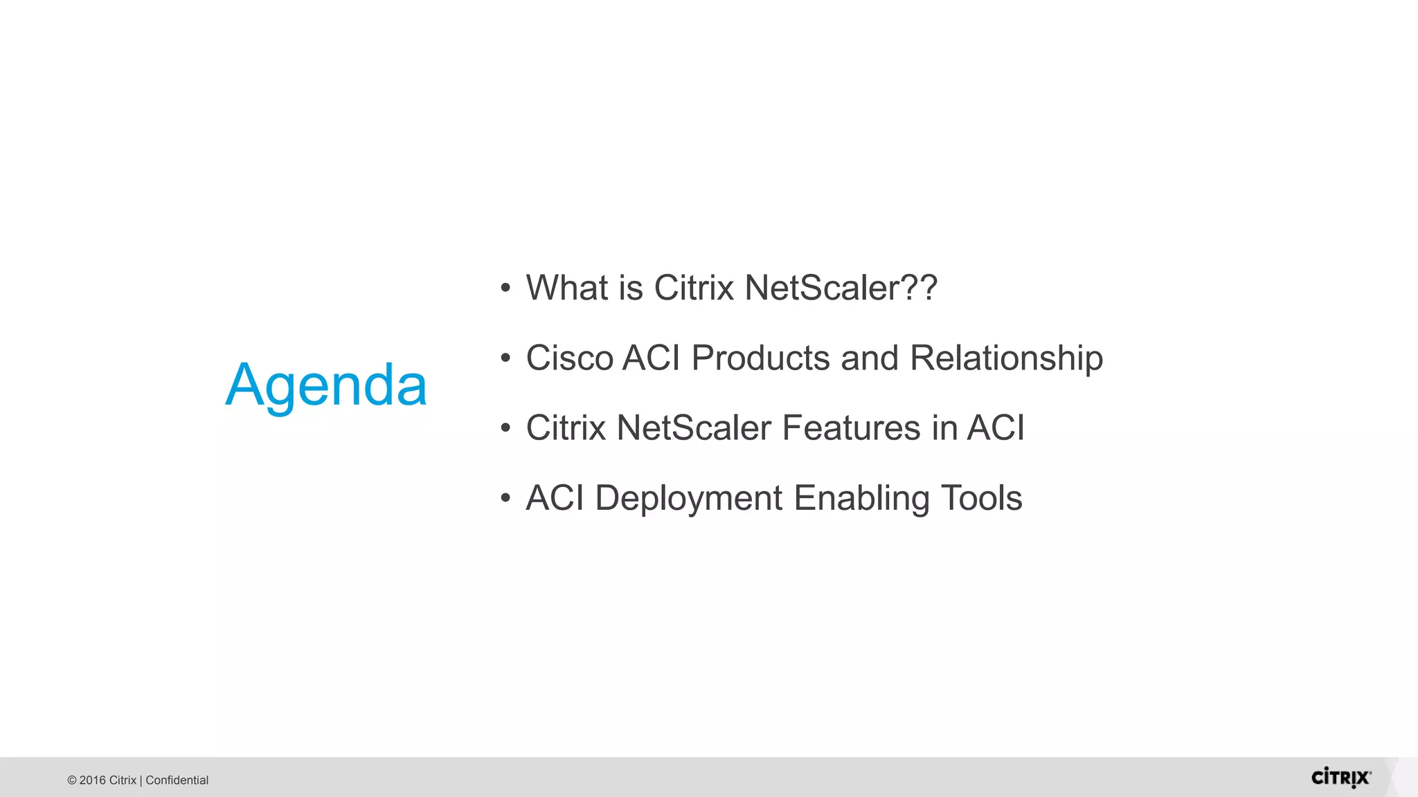 © 2016 Citrix | Confidential Agenda • What is Citrix NetScaler?? • Cisco ACI Products and Relationship • Citrix NetScaler Features in ACI • ACI Deployment Enabling Tools 