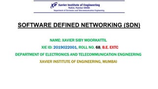 SOFTWARE DEFINED NETWORKING (SDN)
NAME: XAVIER SIBY MOORKATTIL
XIE ID: 2019022001, ROLL NO. 68, B.E. EXTC
DEPARTMENT OF ELECTRONICS AND TELECOMMUNICATION ENGINEERING
XAVIER INSTITUTE OF ENGINEERING, MUMBAI
 