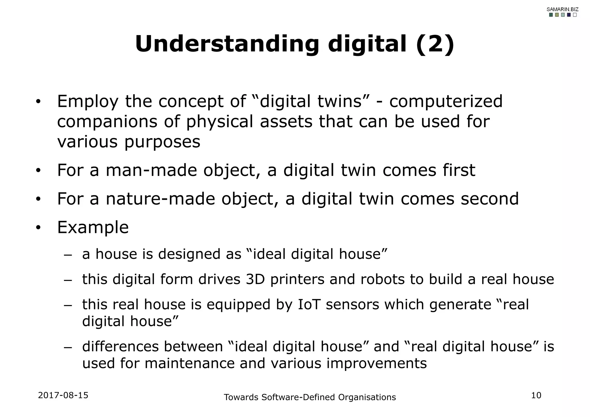 • Employ the concept of “digital twins” - computerized
companions of physical assets that can be used for
various purposes
• For a man-made object, a digital twin comes first
• For a nature-made object, a digital twin comes second
• Example
– a house is designed as “ideal digital house”
– this digital form drives 3D printers and robots to build a real house
– this real house is equipped by IoT sensors which generate “real
digital house”
– differences between “ideal digital house” and “real digital house” is
used for maintenance and various improvements
2017-08-15 Towards Software-Defined Organisations 10
Understanding digital (2)
 