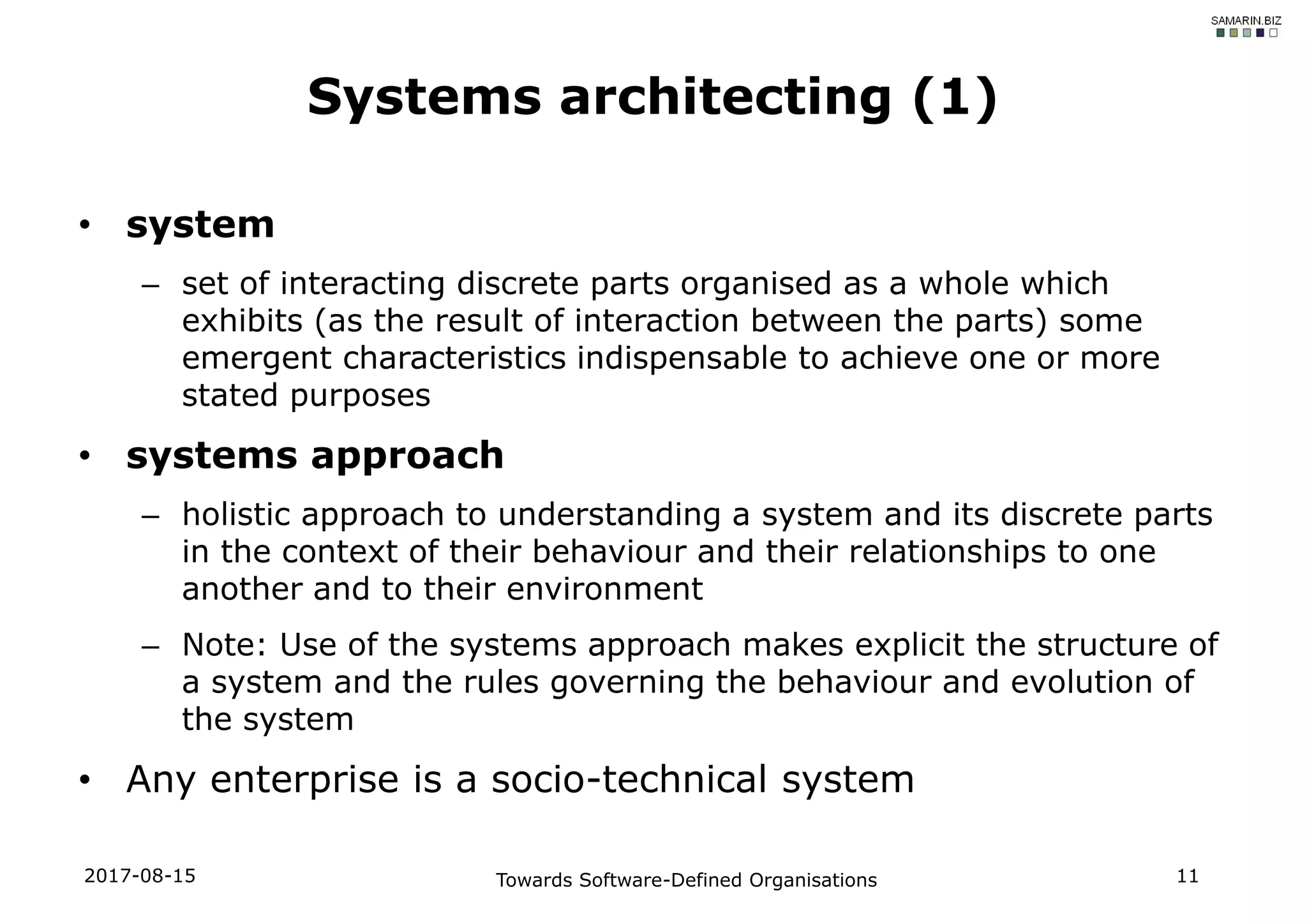 • system
– set of interacting discrete parts organised as a whole which
exhibits (as the result of interaction between the parts) some
emergent characteristics indispensable to achieve one or more
stated purposes
• systems approach
– holistic approach to understanding a system and its discrete parts
in the context of their behaviour and their relationships to one
another and to their environment
– Note: Use of the systems approach makes explicit the structure of
a system and the rules governing the behaviour and evolution of
the system
• Any enterprise is a socio-technical system
2017-08-15 Towards Software-Defined Organisations 11
Systems architecting (1)
 