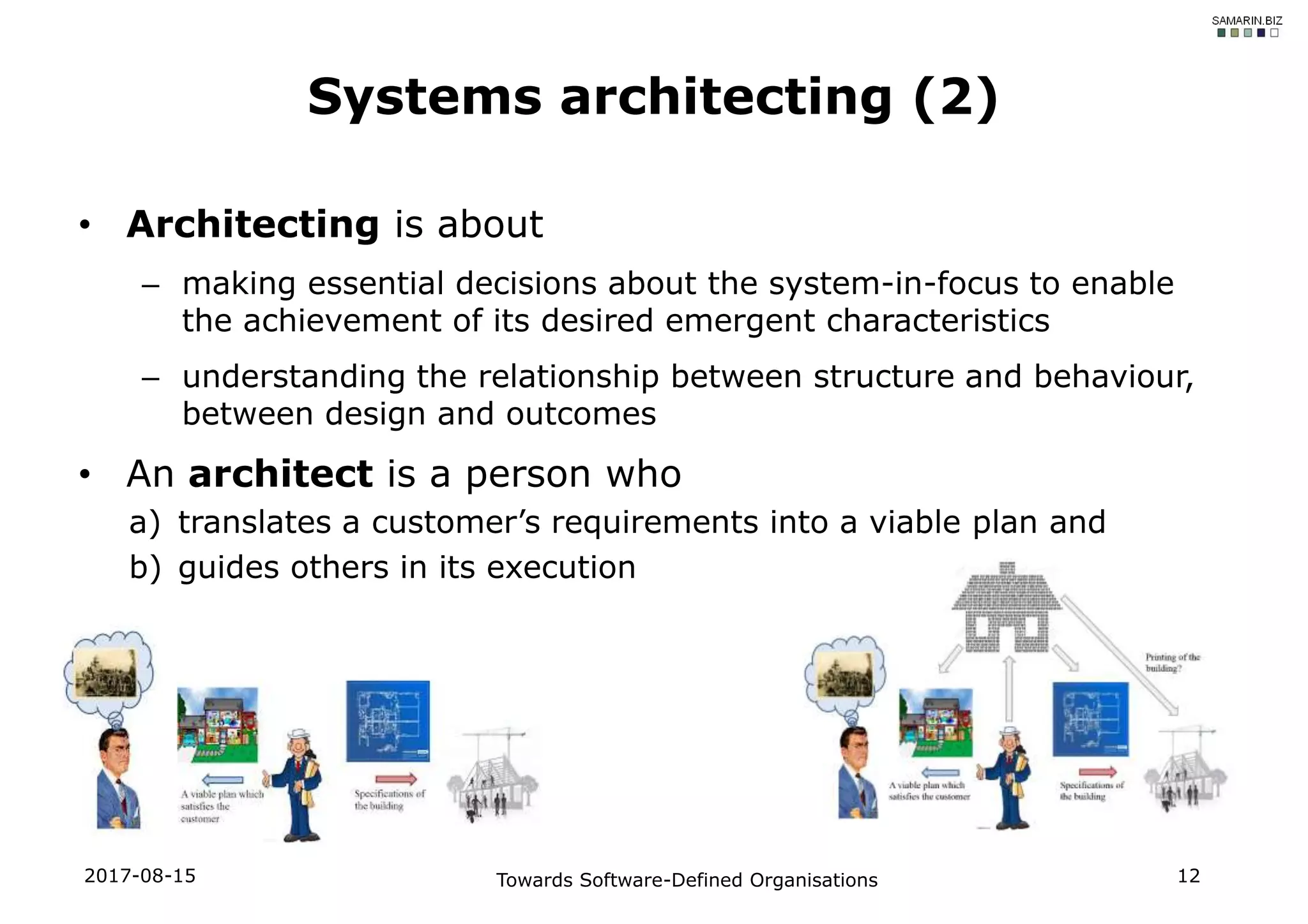 • Architecting is about
– making essential decisions about the system-in-focus to enable
the achievement of its desired emergent characteristics
– understanding the relationship between structure and behaviour,
between design and outcomes
• An architect is a person who
a) translates a customer’s requirements into a viable plan and
b) guides others in its execution
Systems architecting (2)
2017-08-15 Towards Software-Defined Organisations 12
 