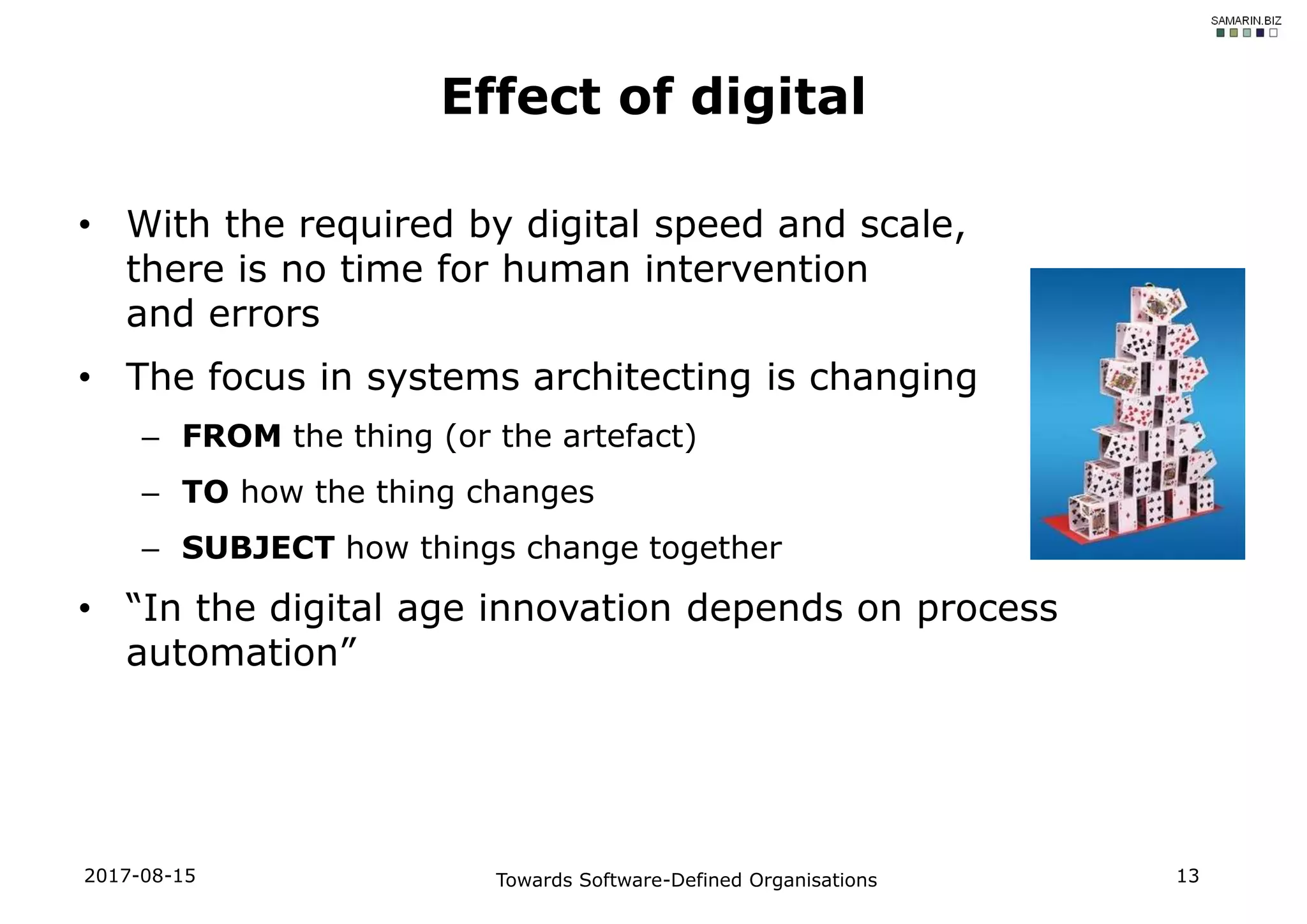 • With the required by digital speed and scale,
there is no time for human intervention
and errors
• The focus in systems architecting is changing
– FROM the thing (or the artefact)
– TO how the thing changes
– SUBJECT how things change together
• “In the digital age innovation depends on process
automation”
Effect of digital
2017-08-15 Towards Software-Defined Organisations 13
 
