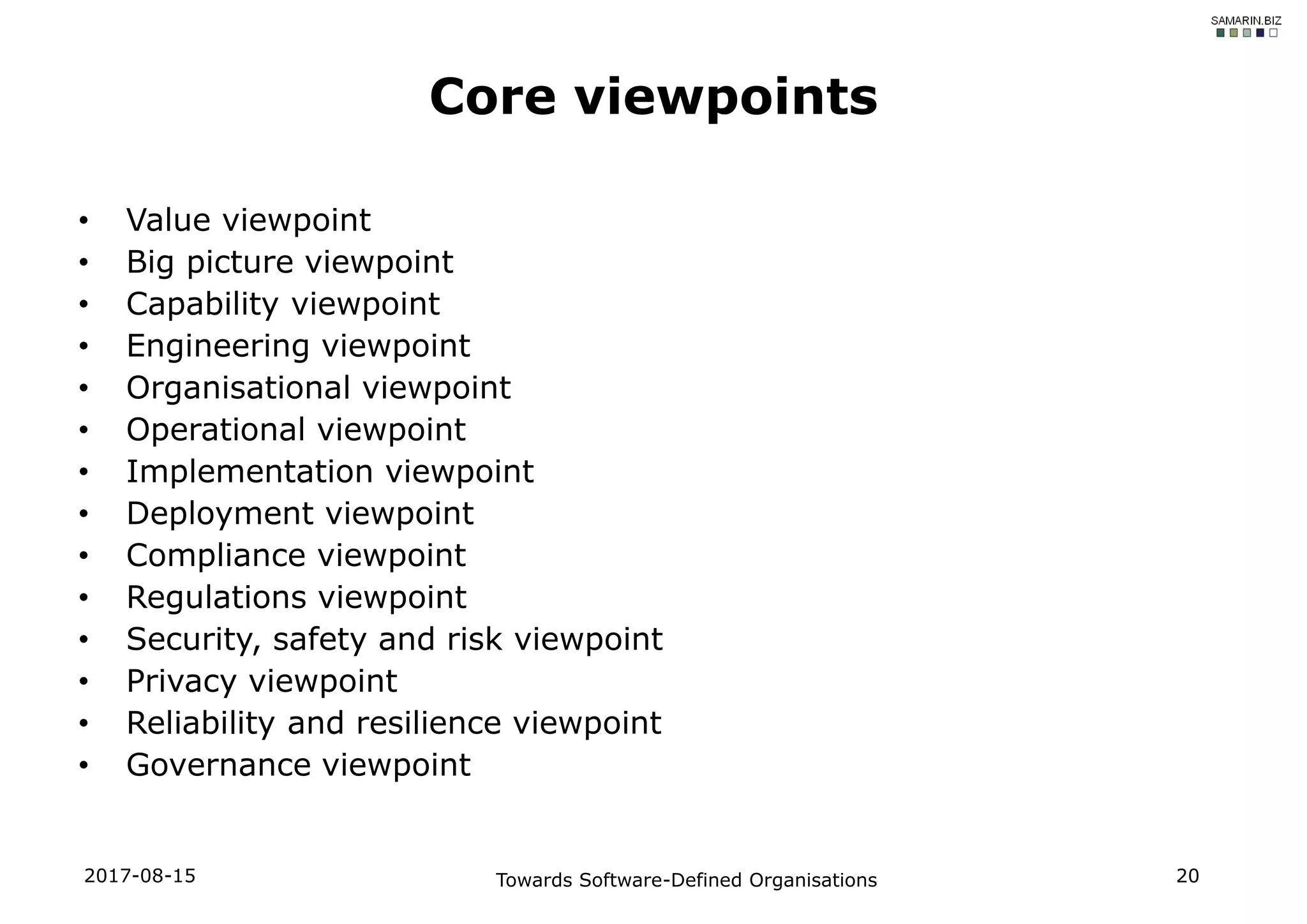 • Value viewpoint
• Big picture viewpoint
• Capability viewpoint
• Engineering viewpoint
• Organisational viewpoint
• Operational viewpoint
• Implementation viewpoint
• Deployment viewpoint
• Compliance viewpoint
• Regulations viewpoint
• Security, safety and risk viewpoint
• Privacy viewpoint
• Reliability and resilience viewpoint
• Governance viewpoint
2017-08-15 Towards Software-Defined Organisations 20
Core viewpoints
 