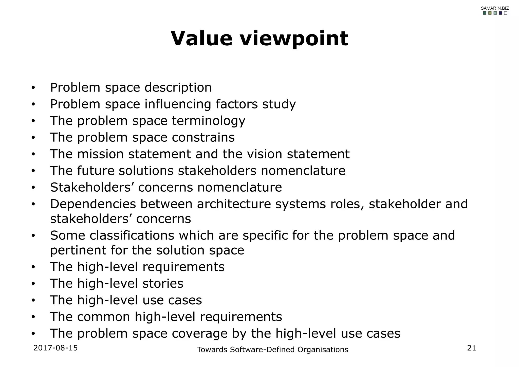 • Problem space description
• Problem space influencing factors study
• The problem space terminology
• The problem space constrains
• The mission statement and the vision statement
• The future solutions stakeholders nomenclature
• Stakeholders’ concerns nomenclature
• Dependencies between architecture systems roles, stakeholder and
stakeholders’ concerns
• Some classifications which are specific for the problem space and
pertinent for the solution space
• The high-level requirements
• The high-level stories
• The high-level use cases
• The common high-level requirements
• The problem space coverage by the high-level use cases
2017-08-15 Towards Software-Defined Organisations 21
Value viewpoint
 
