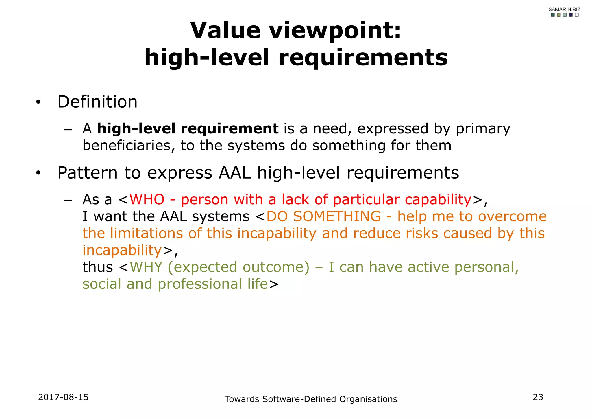 • Definition
– A high-level requirement is a need, expressed by primary
beneficiaries, to the systems do something for them
• Pattern to express AAL high-level requirements
– As a <WHO - person with a lack of particular capability>,
I want the AAL systems <DO SOMETHING - help me to overcome
the limitations of this incapability and reduce risks caused by this
incapability>,
thus <WHY (expected outcome) – I can have active personal,
social and professional life>
2017-08-15 Towards Software-Defined Organisations 23
Value viewpoint:
high-level requirements
 