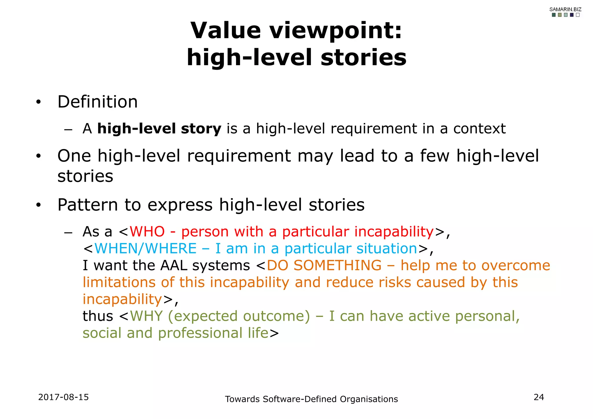 • Definition
– A high-level story is a high-level requirement in a context
• One high-level requirement may lead to a few high-level
stories
• Pattern to express high-level stories
– As a <WHO - person with a particular incapability>,
<WHEN/WHERE – I am in a particular situation>,
I want the AAL systems <DO SOMETHING – help me to overcome
limitations of this incapability and reduce risks caused by this
incapability>,
thus <WHY (expected outcome) – I can have active personal,
social and professional life>
2017-08-15 Towards Software-Defined Organisations 24
Value viewpoint:
high-level stories
 