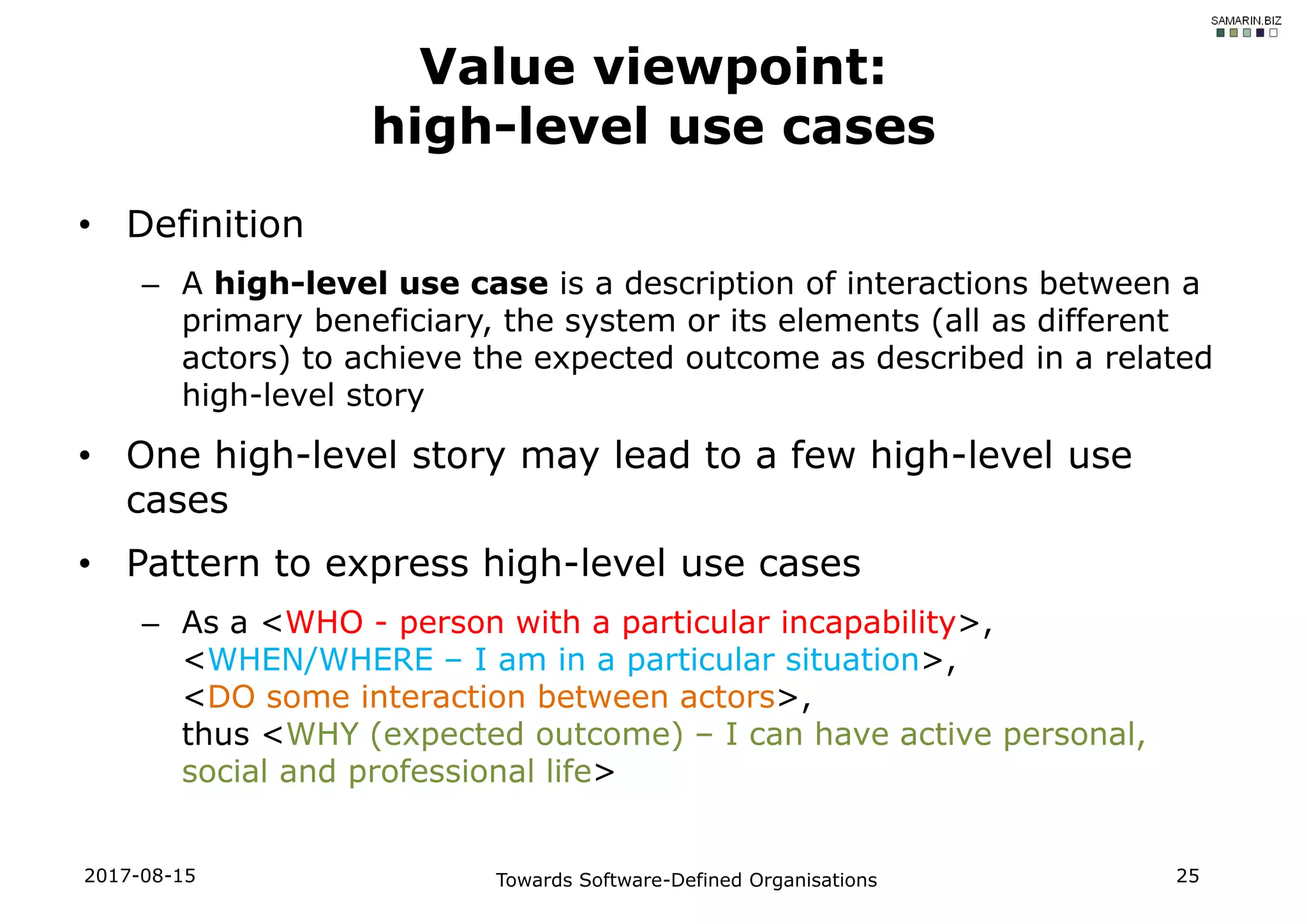 • Definition
– A high-level use case is a description of interactions between a
primary beneficiary, the system or its elements (all as different
actors) to achieve the expected outcome as described in a related
high-level story
• One high-level story may lead to a few high-level use
cases
• Pattern to express high-level use cases
– As a <WHO - person with a particular incapability>,
<WHEN/WHERE – I am in a particular situation>,
<DO some interaction between actors>,
thus <WHY (expected outcome) – I can have active personal,
social and professional life>
2017-08-15 Towards Software-Defined Organisations 25
Value viewpoint:
high-level use cases
 