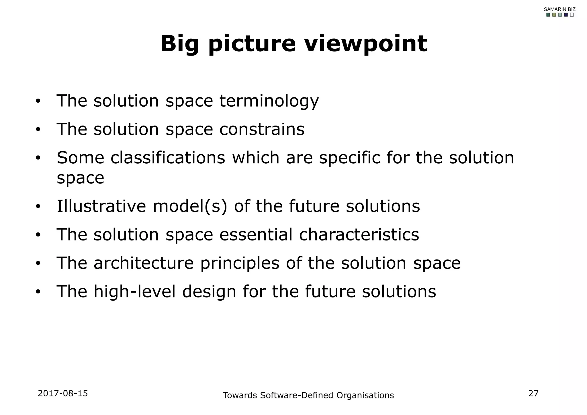 • The solution space terminology
• The solution space constrains
• Some classifications which are specific for the solution
space
• Illustrative model(s) of the future solutions
• The solution space essential characteristics
• The architecture principles of the solution space
• The high-level design for the future solutions
2017-08-15 Towards Software-Defined Organisations 27
Big picture viewpoint
 