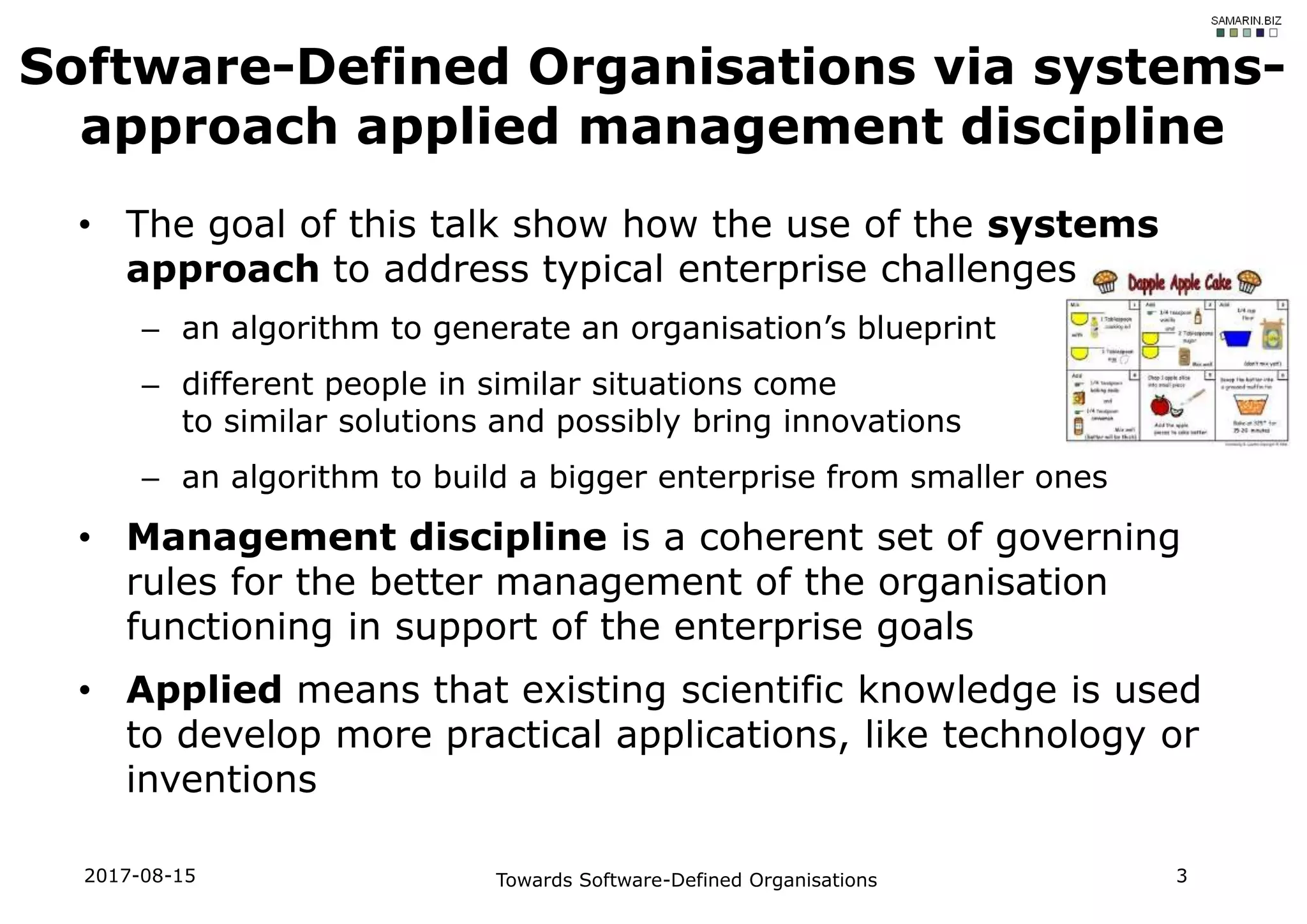 • The goal of this talk show how the use of the systems
approach to address typical enterprise challenges
– an algorithm to generate an organisation’s blueprint
– different people in similar situations come
to similar solutions and possibly bring innovations
– an algorithm to build a bigger enterprise from smaller ones
• Management discipline is a coherent set of governing
rules for the better management of the organisation
functioning in support of the enterprise goals
• Applied means that existing scientific knowledge is used
to develop more practical applications, like technology or
inventions
Software-Defined Organisations via systems-
approach applied management discipline
2017-08-15 Towards Software-Defined Organisations 3
 