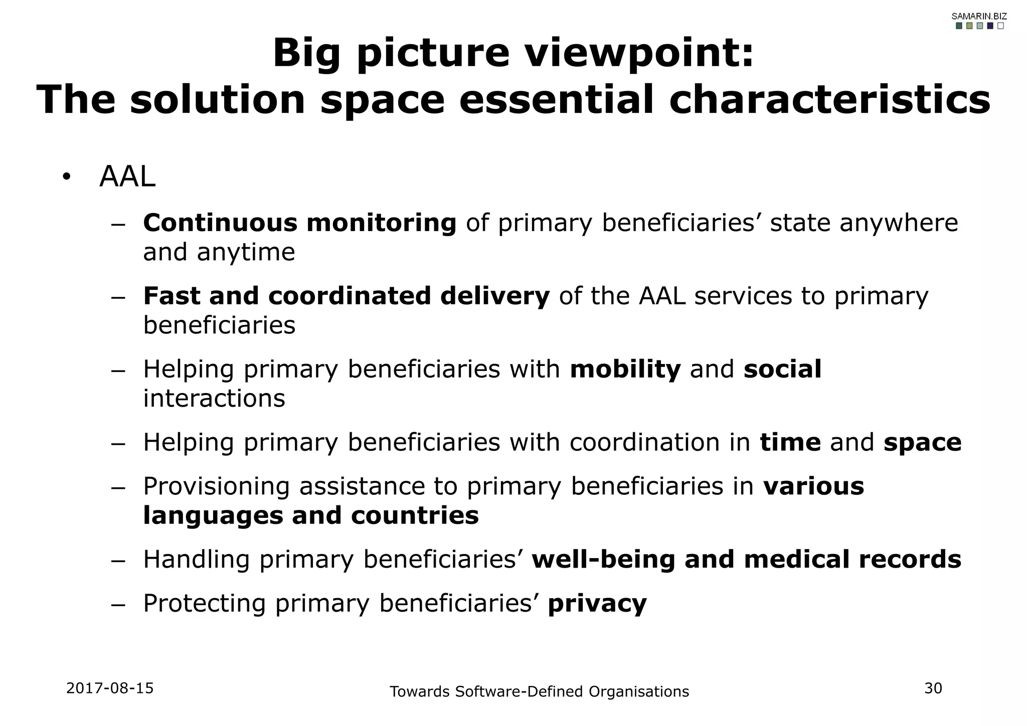 • AAL
– Continuous monitoring of primary beneficiaries’ state anywhere
and anytime
– Fast and coordinated delivery of the AAL services to primary
beneficiaries
– Helping primary beneficiaries with mobility and social
interactions
– Helping primary beneficiaries with coordination in time and space
– Provisioning assistance to primary beneficiaries in various
languages and countries
– Handling primary beneficiaries’ well-being and medical records
– Protecting primary beneficiaries’ privacy
2017-08-15 Towards Software-Defined Organisations 30
Big picture viewpoint:
The solution space essential characteristics
 