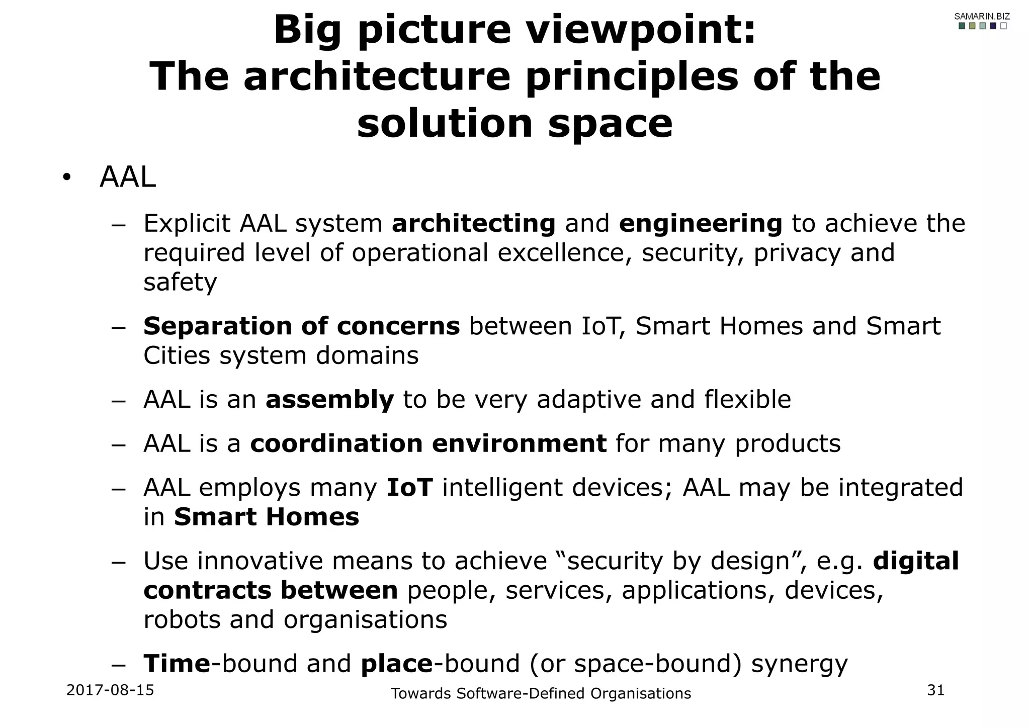 • AAL
– Explicit AAL system architecting and engineering to achieve the
required level of operational excellence, security, privacy and
safety
– Separation of concerns between IoT, Smart Homes and Smart
Cities system domains
– AAL is an assembly to be very adaptive and flexible
– AAL is a coordination environment for many products
– AAL employs many IoT intelligent devices; AAL may be integrated
in Smart Homes
– Use innovative means to achieve “security by design”, e.g. digital
contracts between people, services, applications, devices,
robots and organisations
– Time-bound and place-bound (or space-bound) synergy
2017-08-15 Towards Software-Defined Organisations 31
Big picture viewpoint:
The architecture principles of the
solution space
 