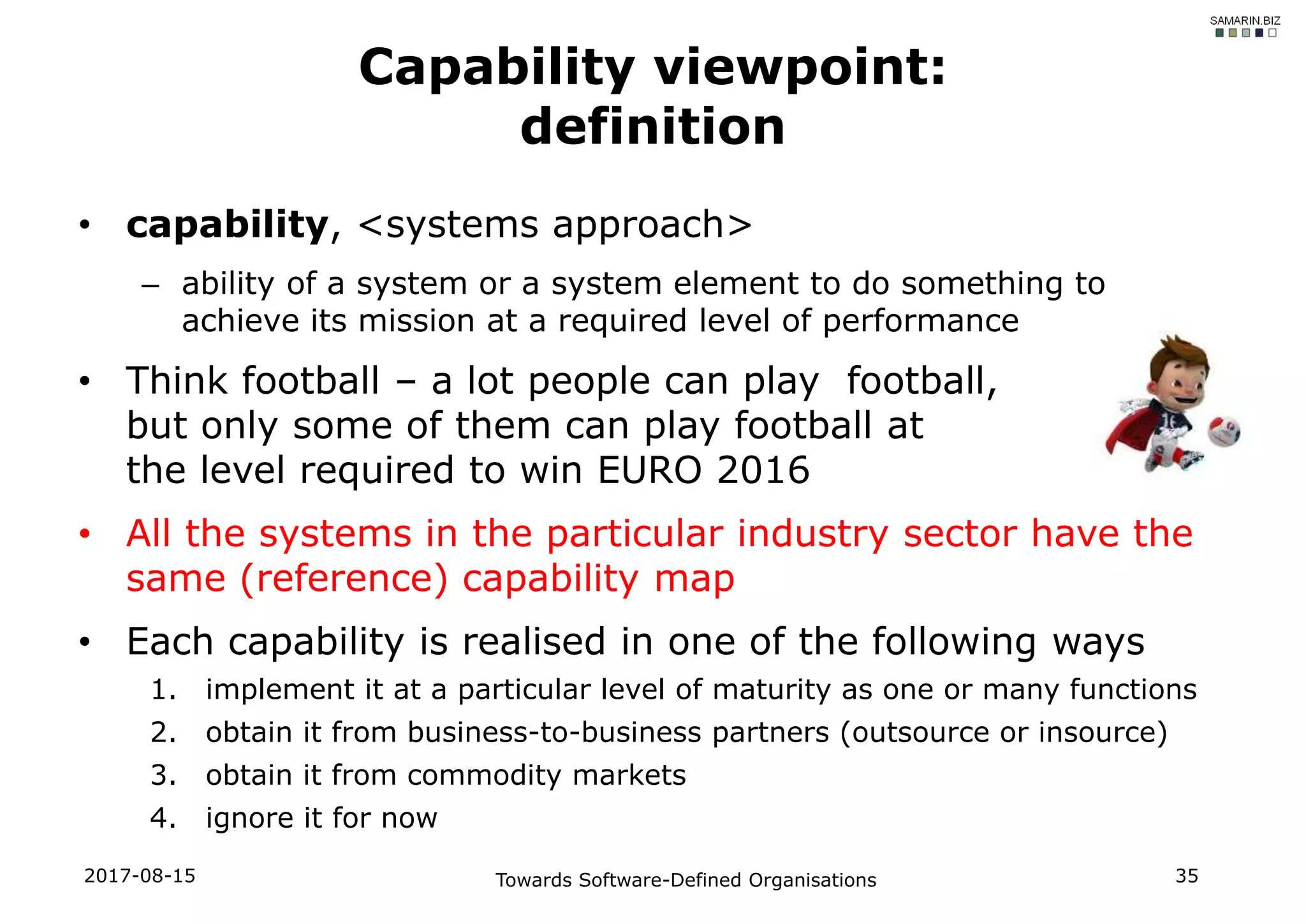 • capability, <systems approach>
– ability of a system or a system element to do something to
achieve its mission at a required level of performance
• Think football – a lot people can play football,
but only some of them can play football at
the level required to win EURO 2016
• All the systems in the particular industry sector have the
same (reference) capability map
• Each capability is realised in one of the following ways
1. implement it at a particular level of maturity as one or many functions
2. obtain it from business-to-business partners (outsource or insource)
3. obtain it from commodity markets
4. ignore it for now
2017-08-15 Towards Software-Defined Organisations 35
Capability viewpoint:
definition
 