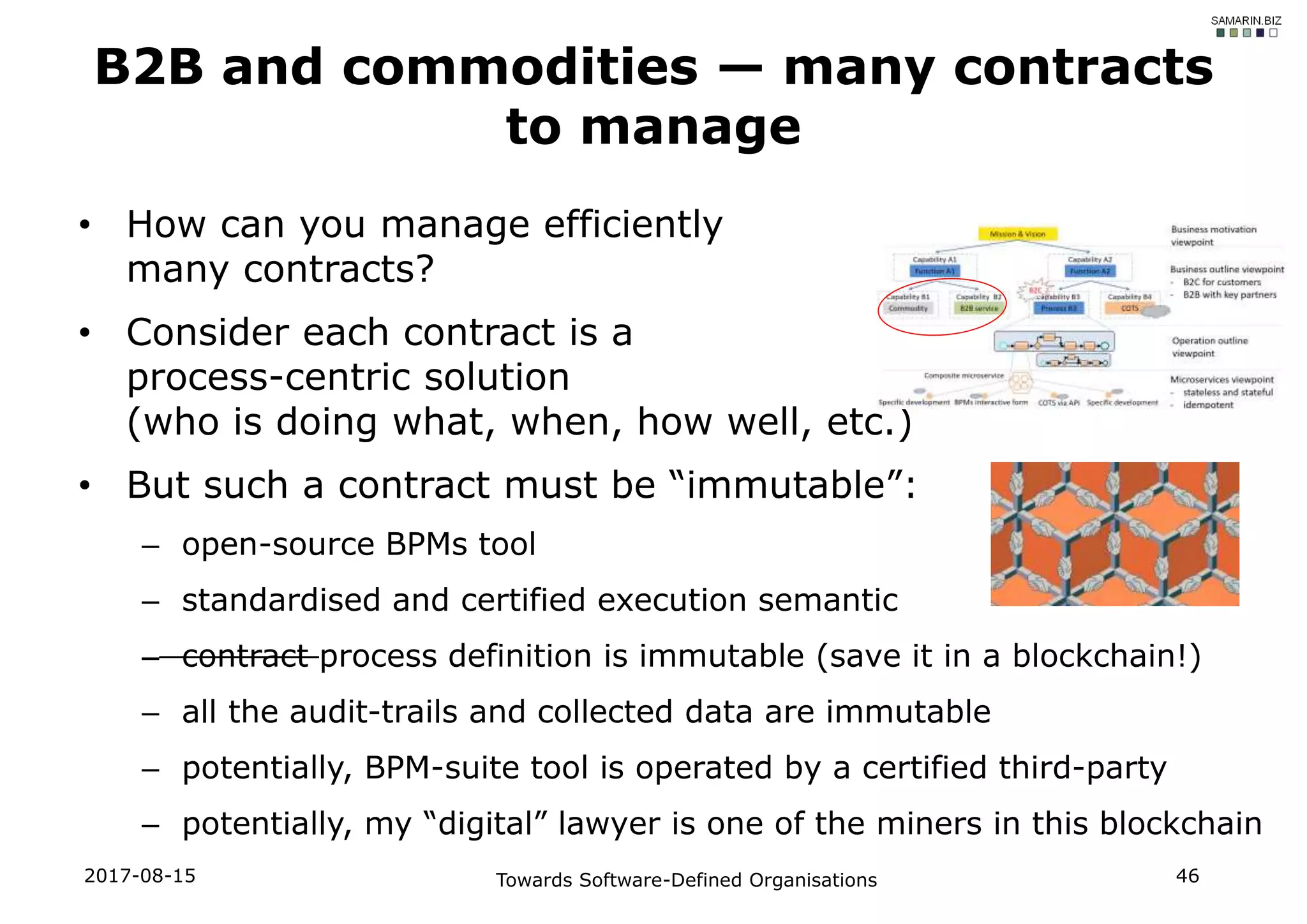 • How can you manage efficiently
many contracts?
• Consider each contract is a
process-centric solution
(who is doing what, when, how well, etc.)
• But such a contract must be “immutable”:
– open-source BPMs tool
– standardised and certified execution semantic
– contract process definition is immutable (save it in a blockchain!)
– all the audit-trails and collected data are immutable
– potentially, BPM-suite tool is operated by a certified third-party
– potentially, my “digital” lawyer is one of the miners in this blockchain
B2B and commodities — many contracts
to manage
2017-08-15 Towards Software-Defined Organisations 46
 