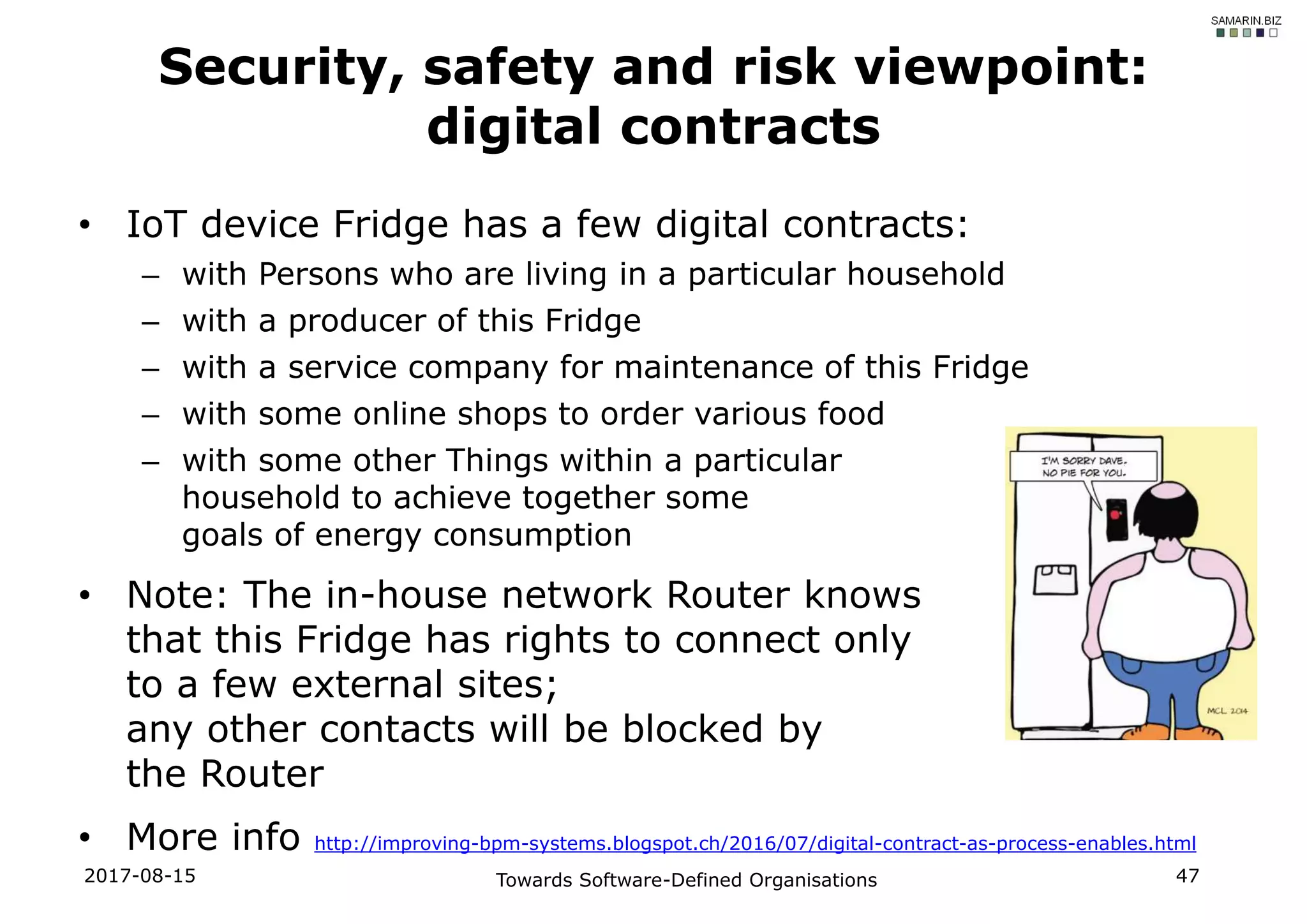 • IoT device Fridge has a few digital contracts:
– with Persons who are living in a particular household
– with a producer of this Fridge
– with a service company for maintenance of this Fridge
– with some online shops to order various food
– with some other Things within a particular
household to achieve together some
goals of energy consumption
• Note: The in-house network Router knows
that this Fridge has rights to connect only
to a few external sites;
any other contacts will be blocked by
the Router
• More info http://improving-bpm-systems.blogspot.ch/2016/07/digital-contract-as-process-enables.html
2017-08-15 Towards Software-Defined Organisations 47
Security, safety and risk viewpoint:
digital contracts
 