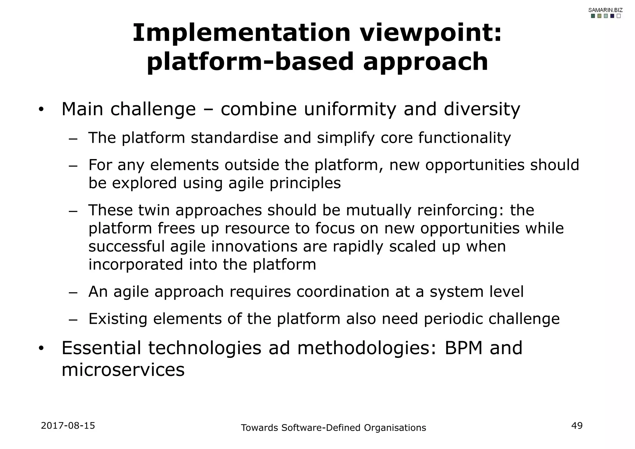 • Main challenge – combine uniformity and diversity
– The platform standardise and simplify core functionality
– For any elements outside the platform, new opportunities should
be explored using agile principles
– These twin approaches should be mutually reinforcing: the
platform frees up resource to focus on new opportunities while
successful agile innovations are rapidly scaled up when
incorporated into the platform
– An agile approach requires coordination at a system level
– Existing elements of the platform also need periodic challenge
• Essential technologies ad methodologies: BPM and
microservices
2017-08-15 Towards Software-Defined Organisations 49
Implementation viewpoint:
platform-based approach
 