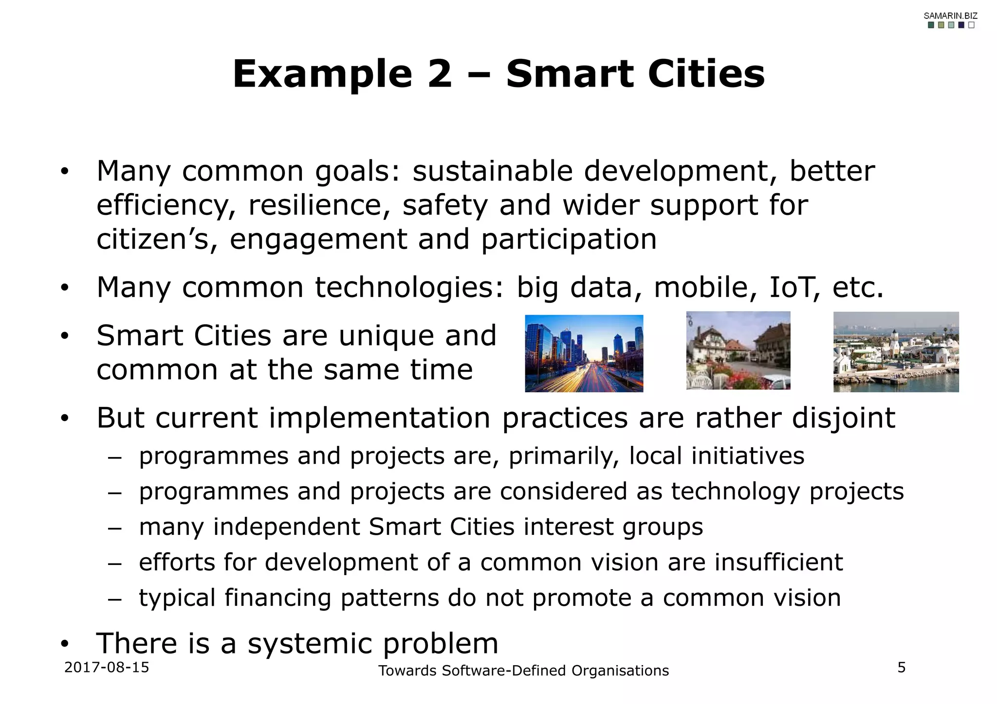 • Many common goals: sustainable development, better
efficiency, resilience, safety and wider support for
citizen’s, engagement and participation
• Many common technologies: big data, mobile, IoT, etc.
• Smart Cities are unique and
common at the same time
• But current implementation practices are rather disjoint
– programmes and projects are, primarily, local initiatives
– programmes and projects are considered as technology projects
– many independent Smart Cities interest groups
– efforts for development of a common vision are insufficient
– typical financing patterns do not promote a common vision
• There is a systemic problem
2017-08-15 Towards Software-Defined Organisations 5
Example 2 – Smart Cities
 
