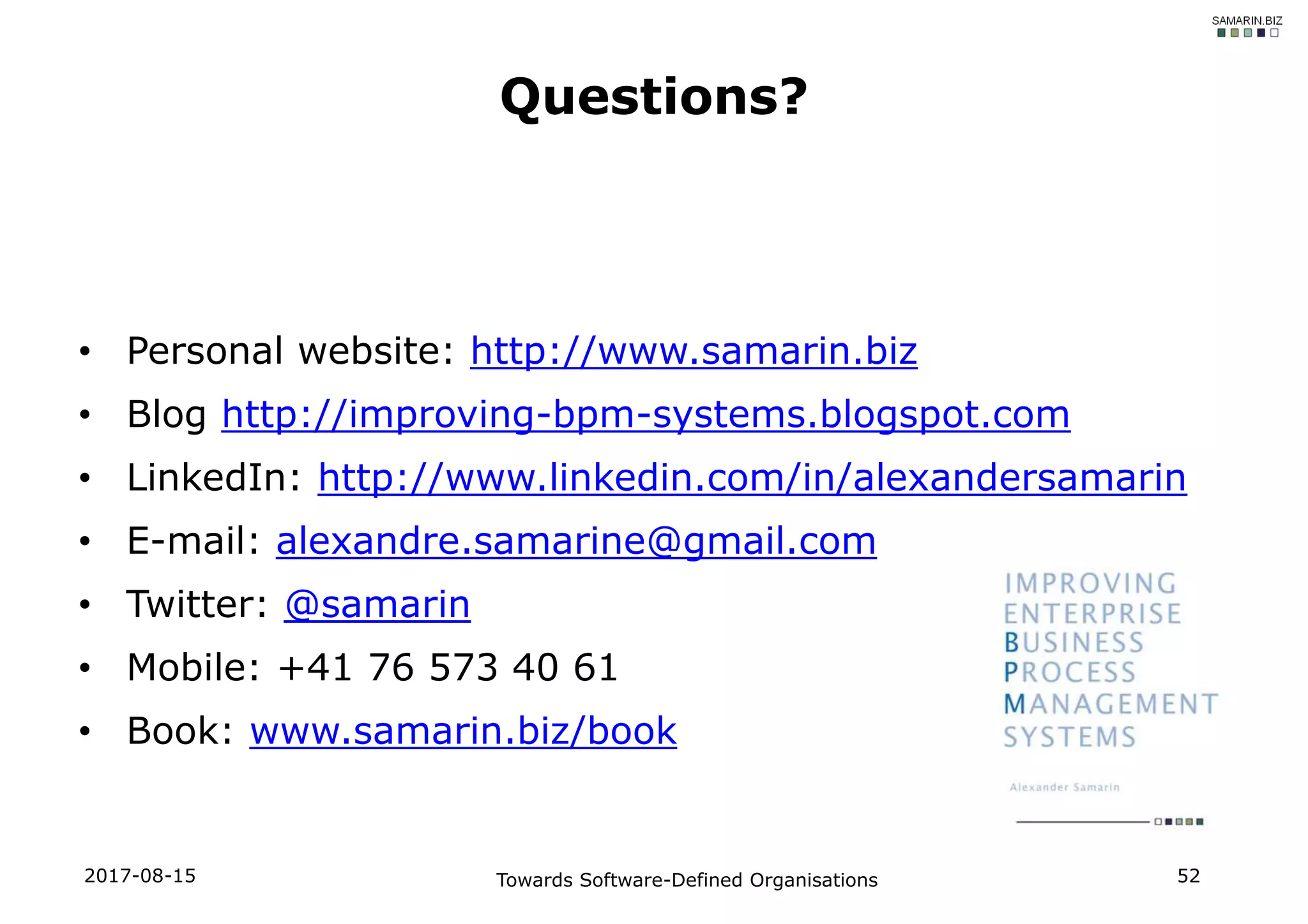 • Personal website: http://www.samarin.biz
• Blog http://improving-bpm-systems.blogspot.com
• LinkedIn: http://www.linkedin.com/in/alexandersamarin
• E-mail: alexandre.samarine@gmail.com
• Twitter: @samarin
• Mobile: +41 76 573 40 61
• Book: www.samarin.biz/book
Towards Software-Defined Organisations 52
Questions?
2017-08-15
 