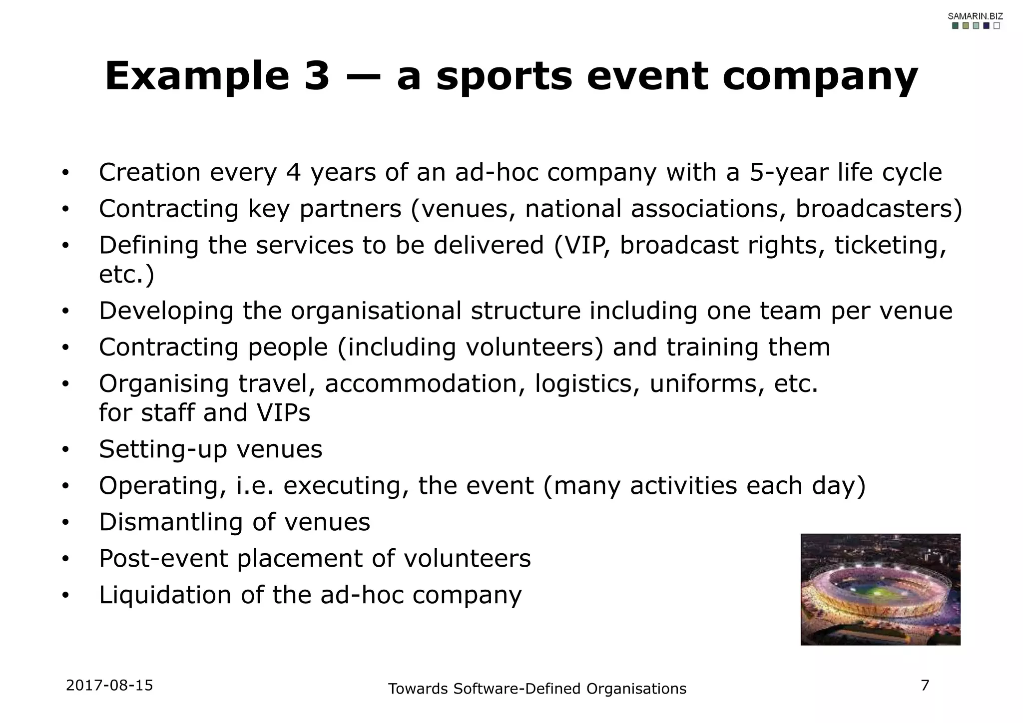 • Creation every 4 years of an ad-hoc company with a 5-year life cycle
• Contracting key partners (venues, national associations, broadcasters)
• Defining the services to be delivered (VIP, broadcast rights, ticketing,
etc.)
• Developing the organisational structure including one team per venue
• Contracting people (including volunteers) and training them
• Organising travel, accommodation, logistics, uniforms, etc.
for staff and VIPs
• Setting-up venues
• Operating, i.e. executing, the event (many activities each day)
• Dismantling of venues
• Post-event placement of volunteers
• Liquidation of the ad-hoc company
Example 3 — a sports event company
2017-08-15 Towards Software-Defined Organisations 7
 