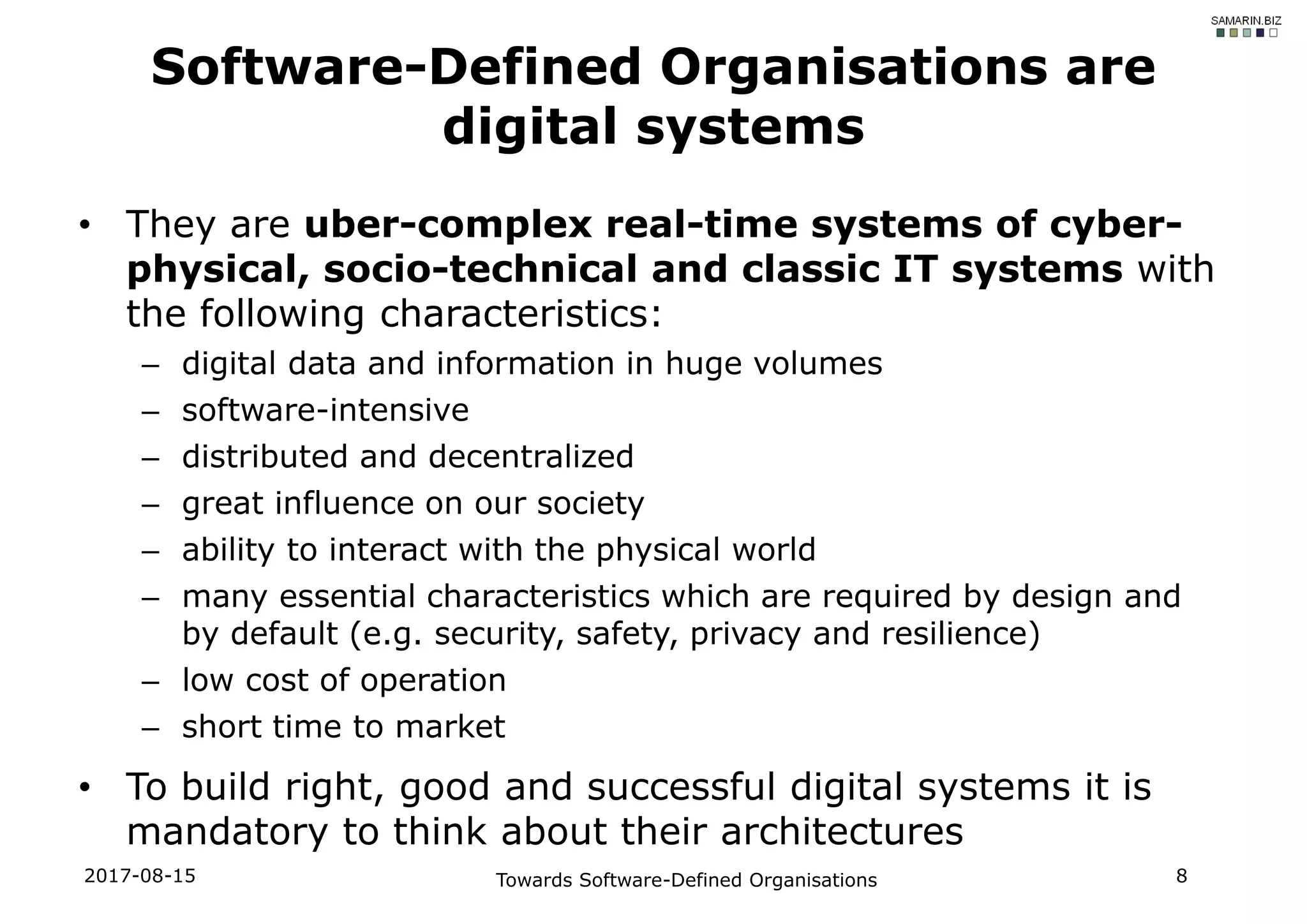 • They are uber-complex real-time systems of cyber-
physical, socio-technical and classic IT systems with
the following characteristics:
– digital data and information in huge volumes
– software-intensive
– distributed and decentralized
– great influence on our society
– ability to interact with the physical world
– many essential characteristics which are required by design and
by default (e.g. security, safety, privacy and resilience)
– low cost of operation
– short time to market
• To build right, good and successful digital systems it is
mandatory to think about their architectures
2017-08-15 Towards Software-Defined Organisations 8
Software-Defined Organisations are
digital systems
 