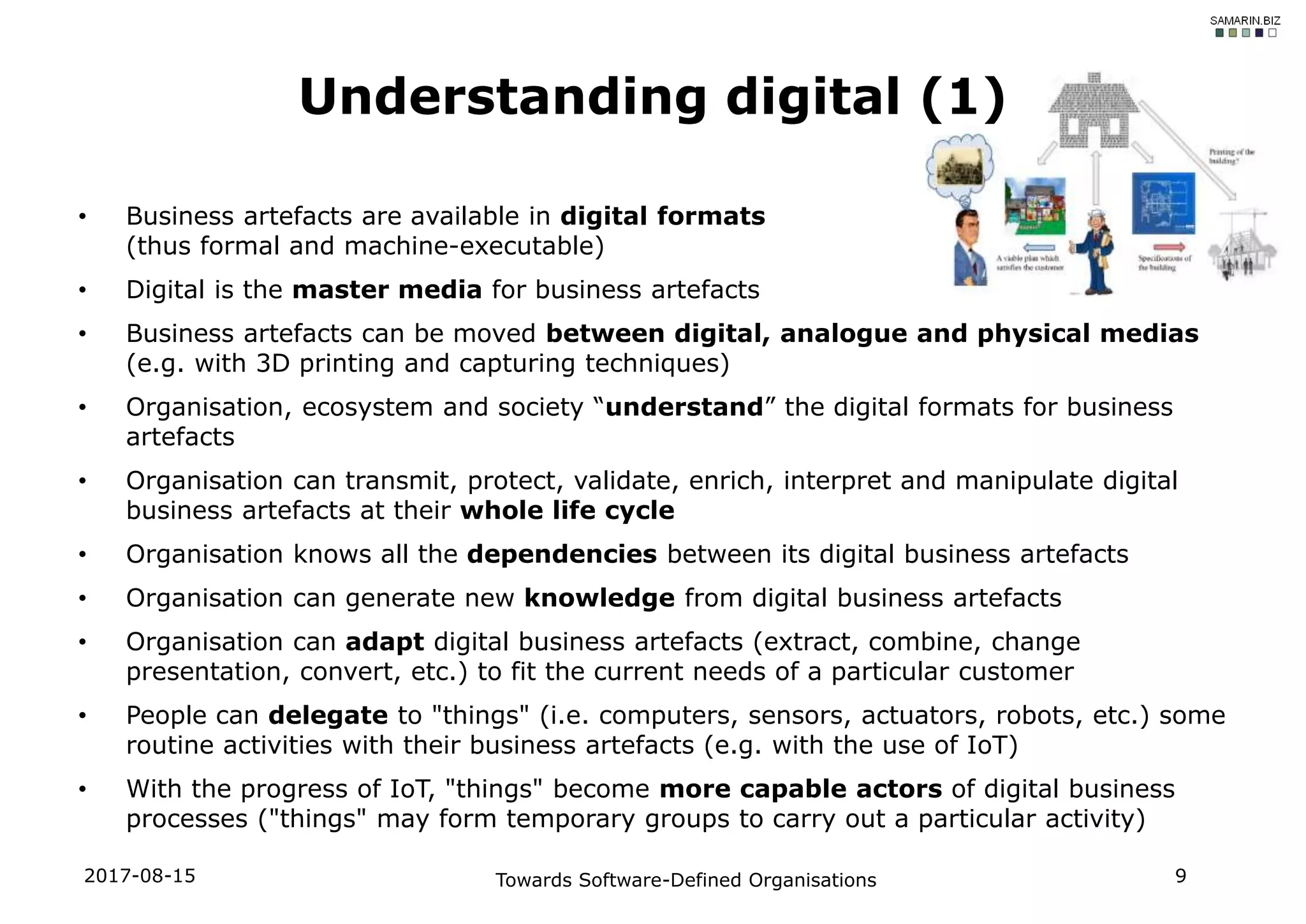 • Business artefacts are available in digital formats
(thus formal and machine-executable)
• Digital is the master media for business artefacts
• Business artefacts can be moved between digital, analogue and physical medias
(e.g. with 3D printing and capturing techniques)
• Organisation, ecosystem and society “understand” the digital formats for business
artefacts
• Organisation can transmit, protect, validate, enrich, interpret and manipulate digital
business artefacts at their whole life cycle
• Organisation knows all the dependencies between its digital business artefacts
• Organisation can generate new knowledge from digital business artefacts
• Organisation can adapt digital business artefacts (extract, combine, change
presentation, convert, etc.) to fit the current needs of a particular customer
• People can delegate to "things" (i.e. computers, sensors, actuators, robots, etc.) some
routine activities with their business artefacts (e.g. with the use of IoT)
• With the progress of IoT, "things" become more capable actors of digital business
processes ("things" may form temporary groups to carry out a particular activity)
2017-08-15 Towards Software-Defined Organisations 9
Understanding digital (1)
 