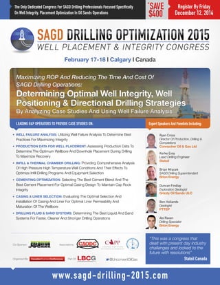 The Only Dedicated Congress For SAGD Drilling Professionals Focused Specifically 
On Well Integrity, Placement Optimization In Oil Sands Operations 
Maximizing ROP And Reducing The Time And Cost Of 
SAGD Drilling Operations: 
Determining Optimal Well Integrity, Well 
Positioning & Directional Drilling Strategies 
By Analyzing Case Studies And Using Well Failure Analysis 
LEADING E&P OPERATORS TO PROVIDE CASE STUDIES ON: 
February 17-18 | Calgary | Canada 
Expert Speakers And Panelists Including: 
M@UnconventOilGas 
www.sagd-drilling-2015.com 
*SAVE 
$400 
• WELL FAILURE ANALYSIS: Utilizing Well Failure Analysis To Determine Best 
Practices For Maximizing Integrity 
• PRODUCTION DATA FOR WELL PLACEMENT: Assessing Production Data To 
Determine The Optimum Wellbore And Downhole Placement During Drilling 
To Maximize Recovery 
• INFILL & THERMAL CHAMBER DRILLING: Providing Comprehensive Analysis 
Of High Pressure High Temperature Well Conditions And Their Effects To 
Optimize Infill Drilling Programs And Equipment Selection 
• CEMENTING OPTIMIZATION: Selecting The Best Cement Blend And The 
Best Cement Placement For Optimal Casing Design To Maintain Cap Rock 
Integrity 
• CASING & LINER SELECTION: Evaluating The Optimal Selection And 
Installation Of Casing And Liner For Optimal Liner Permeability And 
Maturation Of The Wellbore 
• DRILLING FLUID & SAND SYSTEMS: Determining The Best Liquid And Sand 
Systems For Faster, Cleaner And Stronger Drilling Operations 
Ryan Cross 
Director Of Production, Drilling & 
Completions 
Connacher Oil & Gas Ltd 
Organized By: Part Of: 
Co-Sponsor: Associations: 
Register By Friday 
December 12, 2014 
Brian Mracek 
SAGD Drilling Superintendant 
Brion Energy 
Kerke Evoy 
Lead Drilling Engineer 
Statoil 
Ben Hollands 
Geologist 
PTTEP 
Duncan Findlay 
Exploration Geologist 
Grizzly Oil Sands ULC 
Abi Ravan 
Drilling Specialist 
Brion Energy 
“This was a congress that 
dealt with present day industry 
challenges and looked to the 
future with resolutions” 
Statoil Canada 
 