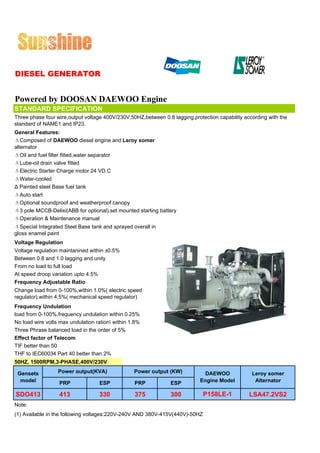 DIESEL GENERATOR


Powered by DOOSAN DAEWOO Engine
STANDARD SPECIFICATION
Three phase four wire,output voltage 400V/230V,50HZ,between 0.8 lagging,protection capability according with the
standard of NAME1 and IP23.
General Features:
ΔComposed of DAEWOO diesel engine and Leroy somer
alternator
ΔOil and fuel filter fitted,water separator
ΔLube-oil drain valve fitted
ΔElectric Starter Charge motor 24 VD.C
ΔWater-cooled
Δ Painted steel Base fuel tank
ΔAuto start
ΔOptional soundproof and weatherproof canopy
Δ3 pole MCCB-Delixi(ABB for optional),set mounted starting battery
ΔOperation & Maintenance manual
ΔSpecial Integrated Steel Base tank and sprayed overall in
gloss enamel paint
Voltage Regulation
Voltage regulation maintanined within ±0.5%
Between 0.8 and 1.0 lagging and unity
From no load to full load
At speed droop variation upto 4.5%
Frequency Adjustable Ratio
Change load from 0-100%,within 1.0%( electric speed
regulator),within 4.5%( mechanical speed regulator)
Frequency Undulation
load from 0-100%,frequency undulation within 0.25%
No load wire volts max undulation ration within 1.8%
Three Phrase balanced load in the order of 5%
Effect factor of Telecom
TIF better than 50
THF to IEC60034 Part 40 better than 2%
50HZ, 1500RPM,3-PHASE,400V/230V

 Gensets           Power output(KVA)              Power output (KW)           DAEWOO             Leroy somer
  model             PRP              ESP          PRP           ESP         Engine Model          Alternator

SDO413              413              330          375           300          P158LE-1           LSA47.2VS2
Note:
(1) Available in the following voltages:220V-240V AND 380V-415V(440V)-50HZ
 