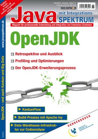 n-




                                         Java
          le t 8 te                                                              AUSGABE 6 · Dezember / Januar ’13
        el k 4
      St ar ite ebo
                                                                                                                                        06
                                                                                    D / 6,40 · A / 7,30 · SFR 12,50
         m e g
            S n e
        ab re A lin
                                                                                                                      4 194156 106405


           te n
      w
        ei o
                                                                                        mit Integrations-
                                                                                        SPEKTRUM
   www.javaspektrum.de




                                         Magazin für professionelle Entwicklung und Integration von Enterprise-Systemen




                                         OpenJDK
                                            Retrospektive und Ausblick
OpenJDK – und auch Kanban und Big Data




                                            Profiling und Optimierungen

                                            Der OpenJDK-Erweiterungsprozess




                                                 	 KanbanFlow

                                             	 Build-Prozess mit Apache Ivy                                                    C   K
                                                                                                                        D   RU
                                                                                                                    R
                                                                                                             N   DE
                                           Data-Warehouse-Infrastruk-                                  SO
                                           tur zur Codeanalyse
            G30325
 