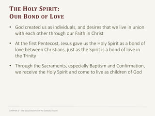 CHAPTER 1 – The Social Doctrine of the Catholic Church
THE HOLY SPIRIT:
OUR BOND OF LOVE
• God created us as individuals, and desires that we live in union
with each other through our Faith in Christ
• At the first Pentecost, Jesus gave us the Holy Spirit as a bond of
love between Christians, just as the Spirit is a bond of love in
the Trinity
• Through the Sacraments, especially Baptism and Confirmation,
we receive the Holy Spirit and come to live as children of God
 
