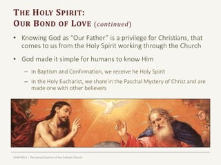 CHAPTER 1 – The Social Doctrine of the Catholic Church
THE HOLY SPIRIT:
OUR BOND OF LOVE (continued)
• Knowing God as “Our Father” is a privilege for Christians, that
comes to us from the Holy Spirit working through the Church
• God made it simple for humans to know Him
– In Baptism and Confirmation, we receive he Holy Spirit
– In the Holy Eucharist, we share in the Paschal Mystery of Christ and are
made one with other believers
 