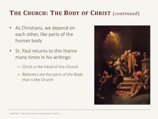 CHAPTER 1 – The Social Doctrine of the Catholic Church
THE CHURCH: THE BODY OF CHRIST (continued)
• As Christians, we depend on
each other, like parts of the
human body
• St. Paul returns to this theme
many times in his writings:
– Christ is the Head of the Church
– Believers are the parts of the Body
that is the Church
 